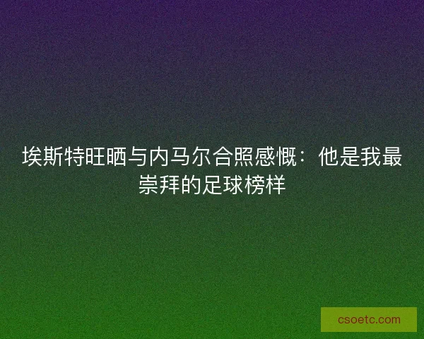 埃斯特旺晒与内马尔合照感慨：他是我最崇拜的足球榜样