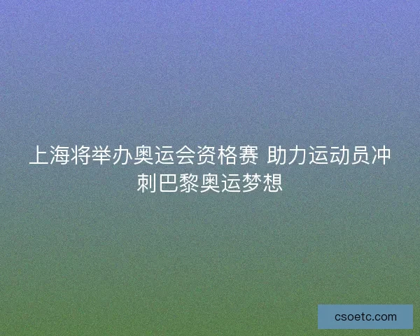 上海将举办奥运会资格赛 助力运动员冲刺巴黎奥运梦想