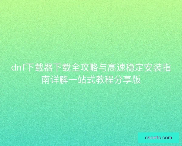 dnf下载器下载全攻略与高速稳定安装指南详解一站式教程分享版 dnf下载器下载全攻略与高速稳定安装指南详解一站式教程分享版