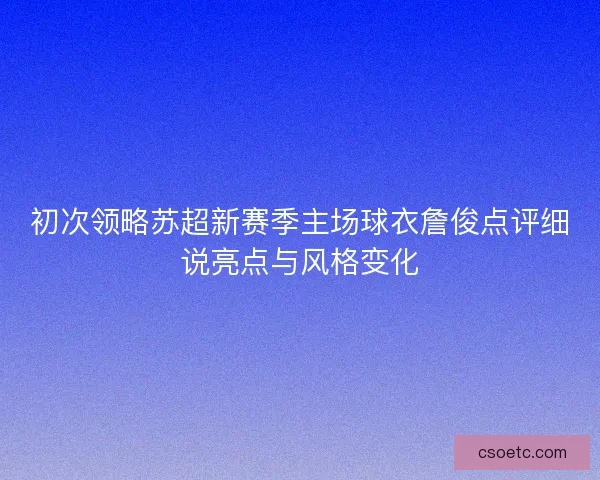 初次领略苏超新赛季主场球衣詹俊点评细说亮点与风格变化