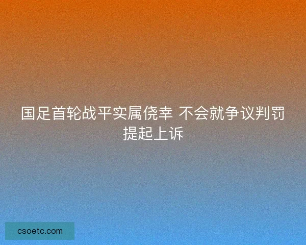 国足首轮战平实属侥幸 不会就争议判罚提起上诉