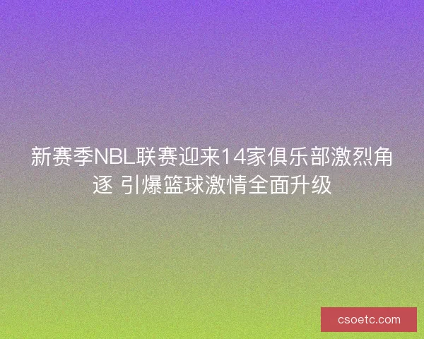 新赛季NBL联赛迎来14家俱乐部激烈角逐 引爆篮球激情全面升级