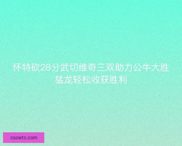 怀特砍28分武切维奇三双助力公牛大胜猛龙轻松收获胜利 怀特砍28分武切维奇三双助力公牛大胜猛龙轻松收获胜利