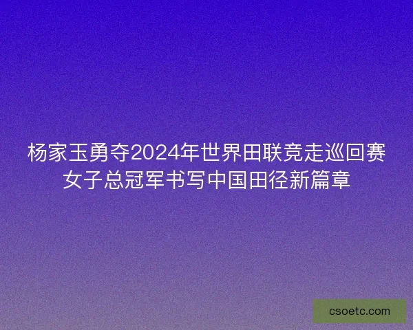 杨家玉勇夺2024年世界田联竞走巡回赛女子总冠军书写中国田径新篇章 杨家玉勇夺2024年世界田联竞走巡回赛女子总冠军书写中国田径新篇章