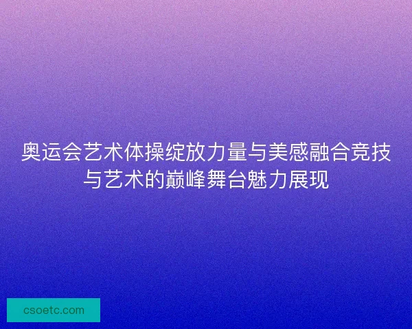 奥运会艺术体操绽放力量与美感融合竞技与艺术的巅峰舞台魅力展现