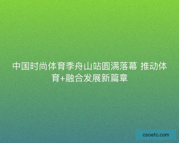 中国时尚体育季舟山站圆满落幕 推动体育+融合发展新篇章 中国时尚体育季舟山站圆满落幕 推动体育+融合发展新篇章
