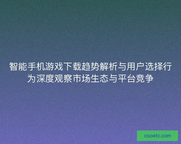 智能手机游戏下载趋势解析与用户选择行为深度观察市场生态与平台竞争
