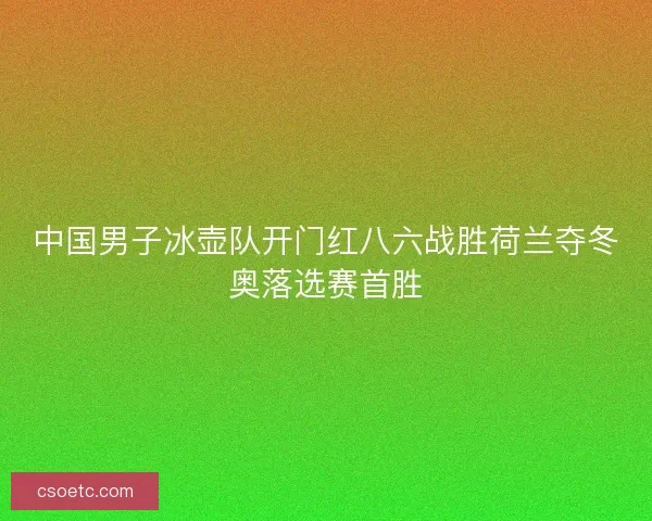 中国男子冰壶队开门红八六战胜荷兰夺冬奥落选赛首胜