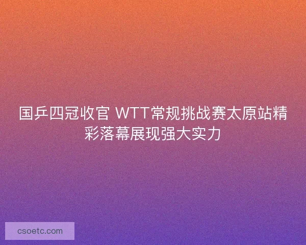 国乒四冠收官 WTT常规挑战赛太原站精彩落幕展现强大实力 国乒四冠收官 WTT常规挑战赛太原站精彩落幕展现强大实力
