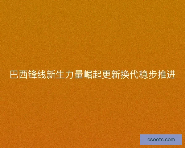巴西锋线新生力量崛起更新换代稳步推进