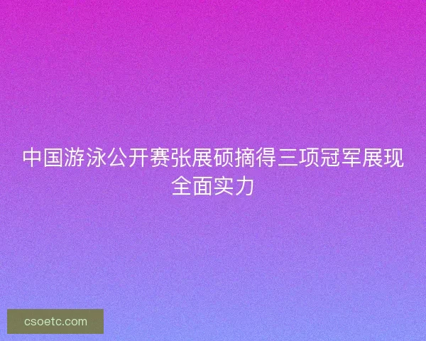中国游泳公开赛张展硕摘得三项冠军展现全面实力 中国游泳公开赛张展硕摘得三项冠军展现全面实力
