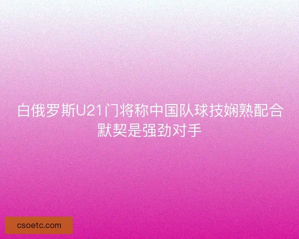 白俄罗斯U21门将称中国队球技娴熟配合默契是强劲对手