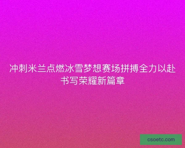 冲刺米兰点燃冰雪梦想赛场拼搏全力以赴书写荣耀新篇章 冲刺米兰点燃冰雪梦想赛场拼搏全力以赴书写荣耀新篇章