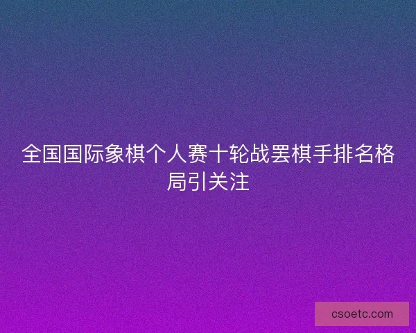 全国国际象棋个人赛十轮战罢棋手排名格局引关注 全国国际象棋个人赛十轮战罢棋手排名格局引关注