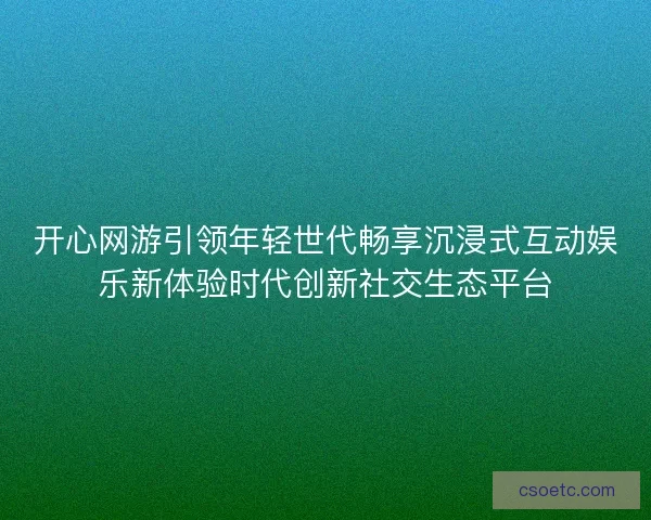 开心网游引领年轻世代畅享沉浸式互动娱乐新体验时代创新社交生态平台